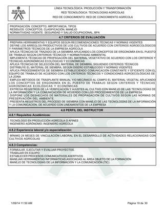 LÍNEA TECNOLÓGICA: PRODUCCIÓN Y TRANSFORMACIÓN 
RED TECNOLÓGICA: TECNOLOGÍAS AGRÍCOLAS 
RED DE CONOCIMIENTO: RED DE CONOCIMIENTO AGRÍCOLA 
PROPAGACIÓN: CONCEPTO, IMPORTANCIA, TIPOS 
RESIDUOS: CONCEPTOS, CLASIFICACIÓN, MANEJO 
NORMATIVIDAD VIGENTE: SEGURIDAD Y SALUD OCUPACIONAL, BPA 
4.7 CRITERIOS DE EVALUACIÓN 
PREPARA HERRAMIENTAS Y EQUIPOS SEGÚN RECOMENDACIONES TÉCNICAS Y NORMAS VIGENTES 
DEFINE LOS ARREGLOS PRODUCTIVOS DE LOS CULTIVOS DE ACUERDO CON CRITERIOS AGROECOLÓGICOS 
Y PARÁMETROS TÉCNICOS DE LA EMPRESA AGRÍCOLA 
APLICA TÉCNICAS DE TRAZADO DE LA SIEMBRA APLICANDO LOS CONCEPTOS DE ERGONOMÍA EN EL PUESTO 
DE TRABAJO SEGÚN CRITERIOS TÉCNICOS Y NORMATIVIDAD AMBIENTAL 
IMPLEMENTA TÉCNICAS DE PROPAGACIÓN DEL MATERIAL VEGETATIVO DE ACUERDO CON LOS CRITERIOS Y 
TÉCNICAS AGRONÓMICAS ECOLÓGICAS Y ECONÓMICAS 
APLICA TÉCNICAS DE SELECCIÓN DEL MATERIAL DE SIEMBRA, SIGUIENDO CRITERIOS TÉCNICOS 
DISTRIBUYE EL MATERIAL DE SIEMBRA, SEGÚN DISEÑO ESTABLECIDO Y NORMAS VIGENTES 
APLICA PROCEDIMIENTOS DE SIEMBRA ESTABLECIENDO COMUNICACIÓN CONSTANTE Y EFICIENTE CON EL 
EQUIPO DE TRABAJO DE ACUERDO CON LOS CRITERIOS TÉCNICOS Y CONDICIONES AGROECOLÓGICAS DE 
LA ZONA 
EMPLEA MÉTODOS DE TRASPLANTE MANUAL Y/O MECÁNICO AL CAMPO EL MATERIAL VEGETAL APLICANDO 
LOS CONCEPTOS DE ERGONOMÍA EN EL PUESTO DE TRABAJO SEGÚN CRITERIOS Y TÉCNICAS 
AGRONÓMICAS ECOLÓGICAS Y ECONÓMICAS 
ENTREGA REGISTROS DE LA VERIFICACIÓN Y AJUSTES AL CULTIVO CON MANEJO DE LAS TECNOLOGÍAS DE 
LA INFORMACIÓN Y LA COMUNICACIÓN DE ACUERDO CON LOS PROCEDIMIENTOS DE LA EMPRESA 
DISPONE LOS DESHECHOS DE MATERIALES DE PROPAGACIÓN DE CULTIVOS SEGÚN LAS NORMAS DE 
PRESERVACIÓN DEL AMBIENTE. 
PRESENTA REGISTROS DEL PROCESO DE SIEMBRA CON MANEJO DE LAS TECNOLOGÍAS DE LA INFORMACIÓN 
Y LA COMUNICACIÓN, DE ACUERDO CON LINEAMIENTOS DE LA EMPRESA 
4.8 PERFIL DEL INSTRUCTOR 
4.8.1 Requisitos Académicos: 
TECNÓLOGO EN PRODUCCIÓN AGRÍCOLA O AFINES 
INGENIERO AGRÓNOMO; INGENIERO AGRÍCOLA 
4.8.2 Experiencia laboral y/o especialización: 
MÍNIMO 24 MESES DE VINCULACIÓN LABORAL EN EL DESARROLLO DE ACTIVIDADES RELACIONADAS CON 
CULTIVOS AGRÍCOLAS 
4.8.3 Competencias: 
FORMULAR, EJECUTAR Y EVALUAR PROYECTOS. 
TRABAJAR EN EQUIPO 
ESTABLECER PROCESOS COMUNICATIVOS ASERTIVOS 
MANEJAR HERRAMIENTAS INFORMÁTICAS ASOCIADAS AL ÁREA OBJETO DE LA FORMACIÓN 
MANEJO DE TECNOLOGÍAS DE LA INFORMACIÓN Y LA COMUNICACIÓN (TIC) 
1/09/14 11:50 AM Página 19 de 30 
 