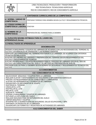 LÍNEA TECNOLÓGICA: PRODUCCIÓN Y TRANSFORMACIÓN 
RED TECNOLÓGICA: TECNOLOGÍAS AGRÍCOLAS 
RED DE CONOCIMIENTO: RED DE CONOCIMIENTO AGRÍCOLA 
4. CONTENIDOS CURRICULARES DE LA COMPETENCIA 
PREPARAR TERRENO PARA SIEMBRA SEGÚN CULTIVO Y REQUERIMIENTOS TÉCNICOS. 4.1 NORMA / UNIDAD DE 
COMPETENCIA 
270401004 
4.2 CÓDIGO NORMA DE 
COMPETENCIA LABORAL 
4.3 NOMBRE DE LA 
COMPETENCIA PREPARACIÓN DEL TERRENO PARA LA SIEMBRA 
4.4 DURACIÓN MÁXIMA ESTIMADA PARA EL LOGRO DEL 
APRENDIZAJE (Horas) 255 horas 
4.5 RESULTADOS DE APRENDIZAJE 
DENOMINACIÓN 
OPERAR LA MAQUINARIA Y EQUIPOS DE LABRANZA DE ACUERDO CON LAS NECESIDADES DEL TERRENO, EL 
CULTIVO, LOS MANUALES DE OPERACIÓN Y LAS NORMAS VIGENTES 
VERIFICAR LAS CONDICIONES DEL TERRENO POSTERIOR A LA LABRANZA, DE ACUERDO CON CRITERIOS 
TÉCNICOS ESTABLECIDOS 
AJUSTAR LAS LABORES DE LABRANZA Y PREPARACIÓN DEL TERRENO SEGÚN REQUERIMIENTOS DEL 
CULTIVO Y PROCEDIMIENTOS TÉCNICOS 
ALISTAR LAS MÁQUINAS Y EQUIPOS REQUERIDOS PARA EL PROCESO DE LABRANZA SEGÚN EL TIPO DE 
CULTIVO, LAS CARACTERÍSTICAS DEL SUELO Y EL MÉTODO DE PREPARACIÓN DE SUELOS 
PREPARAR SUELOS PARA LA SIEMBRA SEGÚN NORMAS DE SEGURIDAD Y REQUERIMIENTOS TÉCNICOS DEL 
CULTIVO 
4.6 CONOCIMIENTOS 
4.6.1 CONOCIMIENTOS DE PROCESO 
SELECCIONAR MÁQUINAS Y EQUIPOS PARA LA LABRANZA 
REALIZAR ALISTAR Y MANTENIMIENTO DE MAQUINARIA E IMPLEMENTOS AGRÍCOLAS 
PREVER LOS REQUERIMIENTOS DE COMBUSTIBLE Y LUBRICANTES 
ALISTAR LAS HERRAMIENTAS Y ELEMENTOS DE LABRANZA 
ENGANCHAR LOS IMPLEMENTOS AL EQUIPO 
RASTREAR EL TERRENO 
CINCELAR EL LOTE 
RASTRILLAR EL LOTE 
RIELAR EL LOTE 
SURCAR EL TERRENO 
OPERAR LA MAQUINARIA Y EQUIPOS DE LABRANZA 
ROTURAR LA CAPA DURA DEL SUELO 
REALIZAR SEGUNDO PASE DE ROTURACIÓN DEL SUELO 
LIMPIAR MÁQUINAS Y EQUIPOS 
INTERPRETAR LA NORMATIVIDAD EN SEGURIDAD, SALUD OCUPACIONAL Y BPA 
DISPONER LOS RESIDUOS DE LA LABRANZA 
DILIGENCIAR LOS FORMATOS Y REGISTROS DE ACTIVIDADES DE LABRANZA 
4.6.2 CONOCIMIENTOS DEL SABER 
1/09/14 11:50 AM Página 20 de 30 
 