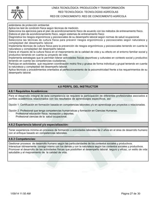 LÍNEA TECNOLÓGICA: PRODUCCIÓN Y TRANSFORMACIÓN 
RED TECNOLÓGICA: TECNOLOGÍAS AGRÍCOLAS 
RED DE CONOCIMIENTO: RED DE CONOCIMIENTO AGRÍCOLA 
estándares de protección ambiental. 
Aplica los test de condición física según técnicas de medición. 
Selecciona los ejercicios para el plan de acondicionamiento físico de acuerdo con los métodos de entrenamiento físico. 
Elabora el plan de acondicionamiento físico, según sistemas de entrenamiento físico 
Diagnóstica los riesgos ergonómicos y psicosociales de su desempeño laboral según normas de salud ocupacional. 
Selecciona las técnicas de cultura física para prevenir riesgos ergonómicos y psicosociales según naturaleza y 
complejidad del desempeño laboral. 
Implementa técnicas de cultura física para la prevención de riesgos ergonómicos y psicosociales teniendo en cuenta la 
naturaleza y complejidad del desempeño laboral. 
Valora el impacto de la cultura física en el mejoramiento de la calidad de vida y su efecto en el entorno familiar social y 
productivo teniendo en cuenta su proyecto de vida. 
Implementa estrategias que le permitan liderar actividades físicas deportivas y culturales en contexto social y productivo 
teniendo en cuenta las competencias ciudadanas. 
Participa en actividades que requieren coordinación motriz fina y gruesa de forma individual y grupal teniendo en cuenta 
la naturaleza y complejidad del desempeño laboral. 
Aplica técnicas y procedimientos orientados al perfeccionamiento de la psicomotricidad frente a los requerimientos de su 
desempeño laboral. 
4.8 PERFIL DEL INSTRUCTOR 
4.8.1 Requisitos Académicos: 
Para el desarrollo integral de esta competencia se requiere la participación de diferentes profesionales asociados a 
perfiles académicos relacionados con los resultados de aprendizajes específicos, así: 
Opción 1: Certificación en formación basada en competencias laborales y/o en aprendizaje por proyectos o relacionadas. 
Opción 2: Profesional que tenga competencias humanísticas y formación en Ciencias Humanas. 
· Profesional educación física, recreación y deportes. 
· Profesional ciencias de la salud ocupacional. 
4.8.2 Experiencia laboral y/o especialización: 
Tener experiencia mínima en procesos de formación o actividades laborales de 2 años en el área de desarrollo humano 
con el enfoque basado en competencias laborales. 
4.8.3 Competencias: 
Gestionar procesos de desarrollo humano según las particularidades de los contextos sociales y productivos. 
Interactuar idóneamente consigo mismo con los demás y con la naturaleza según los contextos sociales y productivos. 
Promover el desarrollo de las actividades físicas que posibiliten el desempeño laboral seguro y eficaz, un estilo de vida 
saludable y el mejoramiento de la calidad de vida. 
1/09/14 11:50 AM Página 27 de 30 
 
