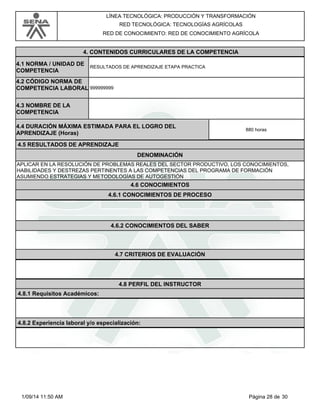 LÍNEA TECNOLÓGICA: PRODUCCIÓN Y TRANSFORMACIÓN 
RED TECNOLÓGICA: TECNOLOGÍAS AGRÍCOLAS 
RED DE CONOCIMIENTO: RED DE CONOCIMIENTO AGRÍCOLA 
4. CONTENIDOS CURRICULARES DE LA COMPETENCIA 
RESULTADOS DE APRENDIZAJE ETAPA PRACTICA 4.1 NORMA / UNIDAD DE 
COMPETENCIA 
999999999 
4.2 CÓDIGO NORMA DE 
COMPETENCIA LABORAL 
4.3 NOMBRE DE LA 
COMPETENCIA 
4.4 DURACIÓN MÁXIMA ESTIMADA PARA EL LOGRO DEL 
APRENDIZAJE (Horas) 880 horas 
4.5 RESULTADOS DE APRENDIZAJE 
DENOMINACIÓN 
APLICAR EN LA RESOLUCIÓN DE PROBLEMAS REALES DEL SECTOR PRODUCTIVO, LOS CONOCIMIENTOS, 
HABILIDADES Y DESTREZAS PERTINENTES A LAS COMPETENCIAS DEL PROGRAMA DE FORMACIÓN 
ASUMIENDO ESTRATEGIAS Y METODOLOGÍAS DE AUTOGESTIÓN 
4.6 CONOCIMIENTOS 
4.6.1 CONOCIMIENTOS DE PROCESO 
4.6.2 CONOCIMIENTOS DEL SABER 
4.7 CRITERIOS DE EVALUACIÓN 
4.8 PERFIL DEL INSTRUCTOR 
4.8.1 Requisitos Académicos: 
4.8.2 Experiencia laboral y/o especialización: 
1/09/14 11:50 AM Página 28 de 30 
 