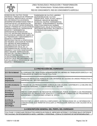 LÍNEA TECNOLÓGICA: PRODUCCIÓN Y TRANSFORMACIÓN 
RED TECNOLÓGICA: TECNOLOGÍAS AGRÍCOLAS 
RED DE CONOCIMIENTO: RED DE CONOCIMIENTO AGRÍCOLA 
COSECHA DEL CULTIVO; FICHAS 
TECNICAS Y MANUALES DE OPERACION 
DE EQUIPOS; IDENTIFICAR EL ESTADO 
DE LOS PRODUCTOS ACOPIADOS; 
INTERPRETAR NORMATIVIDAD PARA LA 
DISPOSICION DE LOS RESIDUOS DEL 
CULTIVO; APLICAR FUERZA EN BRAZOS, 
MANOS Y PIERNAS EN LA EJECUCION DE 
LABORES AGRICOLAS, OPERACION DE 
EQUIPOS Y HERRAMIENTAS, 
DISPOSICION DE RESIDUOS DEL 
CULTIVO; MOTRICIDAD GRUESA EN LA 
EJECUCION DE LABORES DE CAMPO, EN 
LA PREPARACION Y MANTENIMIENTO A 
EQUIPOS Y HERRAMIENTAS; 
MOTRICIDAD FINA EN LA DOSIFICACION 
DE INSUMOS, EJECUCION DE TECNICAS 
DE LABORES DE MANTENIMIENTO, 
CALIBRACION DE INSTRUMENTOS; 
DISCRIMINACION VISUAL EN: LA 
DETERMINACION DEL ESTADO DE LOS 
INSUMOS Y CULTIVOS, DOSIFICACION Y 
MEZC INSUMOS, INSPECCION DEL 
ESTADO DEL CULTIVO Y FRUTOS O 
PRODUCTOS E INSUMOS 
ALMACENADOS; DISCRIMINACION 
AUDITIVA EN EL RECONOCIMIENTO DE 
LAS FALLAS EN LA OPERACION DE LOS 
EQUIPOS Y HERRAMIENTAS 
VARIEDADES DE CULTIVO; LABORES 
AGRONOMICAS DEL CULTIVO: 
TRASPLANTE, PODA, PLATEO, RIEGO Y 
DRENAJE; INDICES DE MADUREZ; 
COSECHA; EQUIPOS; HERRAMIENTAS; 
INSUMOS; ALMACENAMIENTO; BUENAS 
PRACTICAS AGRICOLAS; NORMAS 
AMBIENTALES, SALUD OCUPACIONAL Y 
SEGURIDAD INDUSTRIAL APLICABLES A 
LA PRODUCCION AGRICOLA CON 
CALIDAD. 
2.3 PROYECCIÓN DEL EGRESADO 
2.3.1 En lo laboral EL EGRESADO DEL SENA PODRA DESEMPEÑARSE EN LABORES DE TRABAJADOR AGRICOLA Y DE 
TRABAJADOR DE CAMPO EN FINCAS YCULTIVOS. 
2.3.2 En lo 
empresarial 
PRODUCIR PRODUCTOS AGRICOLAS CON CRITERIOS DE CALIDAD EN UNIDAD PRODUCTIVA Y 
EMPRESAS DEL SECTOR AGRICOLA 
2.3.3 En el entorno 
social 
A TRAVES DE LAS PRODUCCIONES AGRICOLAS CON CALIDAD, CONTRIBUIR A LA MEJORA DEL 
BIENESTAR PERSONAL Y COMUNITARIO EN EL SECTOR 
2.3.4 En la 
formación y 
aprendizaje 
permanente 
PREVIO CUMPLIMIENTO DE REQUISITOS ADICIONALES, PUEDE ACCEDER A LOS PROGRAMAS: 
TECNOLOGO EN PRODUCCION AGRICOLA O CONTINUAR FORMACION EN PROGRAMAS DE 
AGRONOMIA O PROFESIONES AFINES AL OFICIO 
2.3.5 En la 
innovación y 
desarrollo 
tecnológico 
PROYECTAR LA LABOR AGRICOLA EMPLEANDO LAS TECNOLOGIAS DE LA INFORMACION Y 
COMUNICACION QUE PERMITAN DIVULGAR LA PRODUCCION AGRICOLA CON CALIDAD EN EL 
CAMPO 
2.4 DESCRIPCIÓN GENERAL DEL PERFIL DEL EGRESADO 
CULTIVAR Y COSECHAR PRODUCTOS AGRICOLAS PARA EL MERCADO INTERNO Y EXTERNO BAJO CRITERIOS 
DE CALIDAD, EN DESEMPEÑOS A NIVEL LABORAL Y PERSONAL, CON ALTO SENTIDO DE RESPONSABILIDAD 
1/09/14 11:50 AM Página 3 de 30 
 