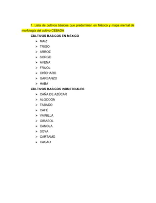 1. Lista de cultivos básicos que predominan en México y mapa mental de
morfología del cultivo CEBADA
CULTIVOS BASICOS EN MEXICO
 MAIZ
 TRIGO
 ARROZ
 SORGO
 AVENA
 FRIJOL
 CHÍCHARO
 GARBANZO
 HABA
CULTIVOS BASICOS INDUSTRIALES
 CAÑA DE AZÚCAR
 ALGODÓN
 TABACO
 CAFÉ
 VAINILLA
 GIRASOL
 CANOLA
 SOYA
 CÁRTAMO
 CACAO
 