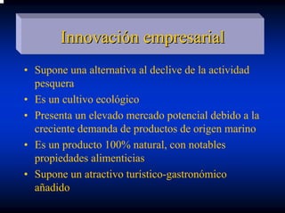 Innovación empresarial
• Supone una alternativa al declive de la actividad
  pesquera
• Es un cultivo ecológico
• Presenta un elevado mercado potencial debido a la
  creciente demanda de productos de origen marino
• Es un producto 100% natural, con notables
  propiedades alimenticias
• Supone un atractivo turístico-gastronómico
  añadido
 