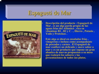 Espagueti de Mar
     •   Descripción del producto : Espagueti de
         Mar , es un alga parda propia de las
         aguas frías del Atlántico , rica en
         vitaminas B1 , B2 y C . , Hierro , Potasio ,
         Yodo y Proteínas .
         Este alga es ideal en ensaladas frías ,
         vinagretas e incluso como acompañante
         de pescados y carnes . El Espagueti de
         mar confiere un delicado y suave sabor a
         mar y es un producto que supone un gran
         abanico de nuevas propuestas a su mesa
         que realzará los sabores y las
         presentaciones de todos sus platos.
 