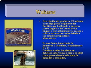 Wakame
 •   Descripción del producto: El wakame
     es un alga parda originaria del
     Pacífico, que ha llegado a nuestras
     costas pegada a los cascos de los
     buques y que actualmente se recoge y
     cultiva en nuestras costas debido a
     sus notables propiedades
     alimenticias.
     Es una fuente importante de
     minerales y vitaminas, especialmente
     B y C.
     Confiere a todos los platos un
     delicioso sabor suave a mar y es ideal
     como guarnición en todo tipos de
     pescados y ensaladas.
 