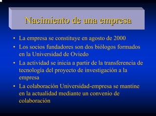 Nacimiento de una empresa
• La empresa se constituye en agosto de 2000
• Los socios fundadores son dos biólogos formados
  en la Universidad de Oviedo
• La actividad se inicia a partir de la transferencia de
  tecnología del proyecto de investigación a la
  empresa
• La colaboración Universidad-empresa se mantine
  en la actualidad mediante un convenio de
  colaboración
 