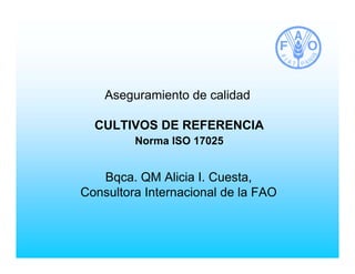 Aseguramiento de calidad
CULTIVOS DE REFERENCIA
Norma ISO 17025
Bqca. QM Alicia I. Cuesta,
Consultora Internacional de la FAO
 
