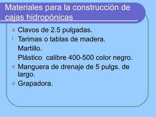 Materiales para la construcción de
cajas hidropónicas
 a Clavos de 2.5 pulgadas.
 l Tarimas o tablas de madera.
   Martillo.
   Plástico calibre 400-500 color negro.
 e Manguera de drenaje de 5 pulgs. de
   largo.
 a Grapadora.
 