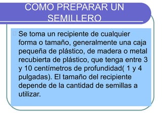 COMO PREPARAR UN
    SEMILLERO
Se toma un recipiente de cualquier
forma o tamaño, generalmente una caja
pequeña de plástico, de madera o metal
recubierta de plástico, que tenga entre 3
y 10 centímetros de profundidad( 1 y 4
pulgadas). El tamaño del recipiente
depende de la cantidad de semillas a
utilizar.
 