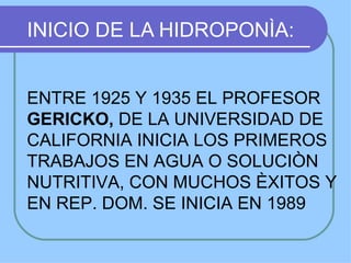 INICIO DE LA HIDROPONÌA:


ENTRE 1925 Y 1935 EL PROFESOR
GERICKO, DE LA UNIVERSIDAD DE
CALIFORNIA INICIA LOS PRIMEROS
TRABAJOS EN AGUA O SOLUCIÒN
NUTRITIVA, CON MUCHOS ÈXITOS Y
EN REP. DOM. SE INICIA EN 1989
 