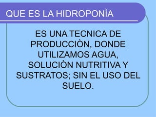 QUE ES LA HIDROPONÌA

    ES UNA TECNICA DE
   PRODUCCIÒN, DONDE
     UTILIZAMOS AGUA,
   SOLUCIÒN NUTRITIVA Y
 SUSTRATOS; SIN EL USO DEL
           SUELO.
 