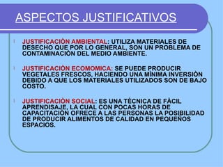 ASPECTOS JUSTIFICATIVOS
l   JUSTIFICACIÒN AMBIENTAL: UTILIZA MATERIALES DE
    DESECHO QUE POR LO GENERAL, SON UN PROBLEMA DE
    CONTAMINACIÒN DEL MEDIO AMBIENTE.

l   JUSTIFICACIÒN ECOMOMICA: SE PUEDE PRODUCIR
    VEGETALES FRESCOS, HACIENDO UNA MÌNIMA INVERSIÒN
    DEBIDO A QUE LOS MATERIALES UTILIZADOS SON DE BAJO
    COSTO.

l   JUSTIFICACIÒN SOCIAL: ES UNA TÈCNICA DE FÀCIL
    APRENDISAJE, LA CUAL CON POCAS HORAS DE
    CAPACITACIÒN OFRECE A LAS PERSONAS LA POSIBILIDAD
    DE PRODUCIR ALIMENTOS DE CALIDAD EN PEQUEÑOS
    ESPACIOS.
 