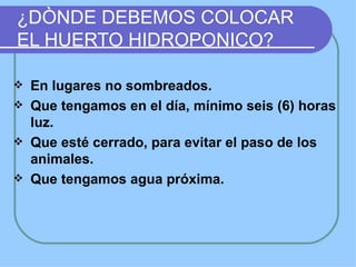 ¿DÒNDE DEBEMOS COLOCAR
EL HUERTO HIDROPONICO?

   En lugares no sombreados.
   Que tengamos en el día, mínimo seis (6) horas
    luz.
   Que esté cerrado, para evitar el paso de los
    animales.
   Que tengamos agua próxima.
 