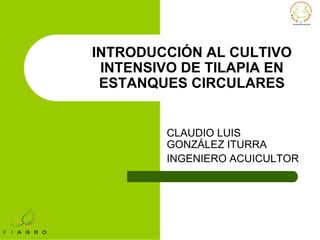 INTRODUCCIÓN AL CULTIVO
INTENSIVO DE TILAPIA EN
ESTANQUES CIRCULARES
CLAUDIO LUIS
GONZÁLEZ ITURRA
INGENIERO ACUICULTOR
 