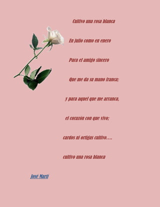 Cultivo una rosa blanca

En julio como en enero

Para el amigo sincero

Que me da su mano franca;

y para aquel que me arranca,

el corazón con que vivo;

cardos ni ortigas cultivo….

cultivo una rosa blanca

José Martí

 