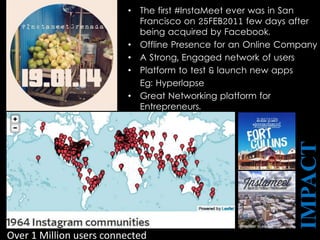 • The first #InstaMeet ever was in San
Francisco on 25FEB2011 few days after
being acquired by Facebook.
• Offline Presence for an Online Company
• A Strong, Engaged network of users
• Platform to test & launch new apps
Eg: Hyperlapse
• Great Networking platform for
Entrepreneurs.
IMPACT
Over 1 Million users connected
 