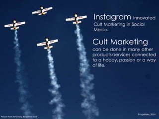 Cult Marketing
can be done in many other
products/services connected
to a hobby, passion or a way
of life.
Picture from Aero India, Bangalore 2013
Instagram Innovated
Cult Marketing in Social
Media.
© rajathdm, 2014
 