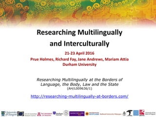 Researching Multilingually at the Borders of
Language, the Body, Law and the State
(AH/L009636/1)
http://researching-multilingually-at-borders.com/
Researching Multilingually
and Interculturally
21-23 April 2016
Prue Holmes, Richard Fay, Jane Andrews, Mariam Attia
Durham University
 