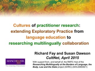 Cultures of practitioner research:
extending Exploratory Practice from
language education to
researching multilingually collaboration
Richard Fay and Susan Dawson
CultNet, April 2015
With support from, and behalf of, the RMTC Hub of the
Researching Multilingually at the Borders of Language, the
Body, Law and the State project (AHRC) (AH/L006936/1)
language education to
researching multilingually collaborationresearching multilingually collaboration
Cultures of practitioner research:Cultures of practitioner research:
extending Exploratory Practice from
 