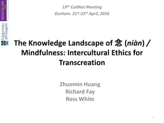 The Knowledge Landscape of 念 (niàn) /
Mindfulness: Intercultural Ethics for
Transcreation
Zhuomin Huang
Richard Fay
Ross White
19th CultNet Meeting
Durham. 21st-23rd April, 2016
1
 
