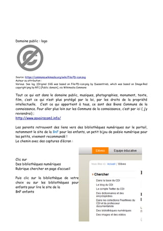 Domaine public : logo
Source :https://commons.wikimedia.org/wiki/File:PD-icon.svg
Auteur ou attribution :
Various. See log. (Original SVG was based on File:PD-icon.png by Duesentrieb, which was based on Image:Red
copyright.png by Rfl.) [Public domain], via Wikimedia Commons
Tout ce qui est dans le domaine public, musiques, photographies, monument, texte,
film, c’est ce qui n’est plus protégé par la loi, par les droits de la propriété
intellectuelle. C’est ce qui appartient à tous, ce sont des Biens Communs de la
connaissance. Pour aller plus loin sur les Communs de la connaissance, c’est par ici ( j’y
reviendrai) ;
http://www.savoirscom1.info/
Les parents retrouvent des liens vers des bibliothèques numériques sur le portail,
notamment le site de la BnF pour les enfants, un petit bijou de poésie numérique pour
les petits, vivement recommandé !
Le chemin avec des captures d’écran :
Clic sur
Des bibliothèques numériques
Rubrique chercher en page d’accueil
Puis clic sur la bibliothèque de votre
choix ou sur les bibliothèques pour
enfants pour lire le site de la
BnF enfants
 