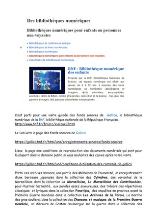 C’est parti pour une visite guidée des fonds sonores de Gallica, la bibliothèque
numérique de la BnF, bibliothèque nationale de la République française.
http://www.bnf.fr/fr/acc/x.accueil.html
Le lien vers la page des fonds sonores de Gallica
https://gallica.bnf.fr/html/und/enregistrements-sonores/fonds-sonores
Lisez la page des conditions de reproduction des documents numérisés qui sont pour
la plupart dans le domaine public si vous souhaitez des copies après votre visite.
https://gallica.bnf.fr/html/und/conditions-dutilisation-des-contenus-de-gallica
Parmi ces archives sonores, une partie des Mémoires de l’humanité, un enregistrement
d’une berceuse japonaise dans la collection des Cylindres, des variantes de la
Marseillaise dans la collection La Marseillaise, La Marseillaise des Contribuables,
pour illustrer l’actualité, aux paroles assez savoureuses, des trésors des répertoires
classiques et lyriques dans la collection Fonotipia, des enquêtes en province avant la
Première Guerre mondiale dans la collection Les Archives de la Parole, La marche
des gros souliers, dans la collection des Chansons et musiques de la Première Guerre
mondiale, un discours de Gaston Doumergue sur la guerre dans la collection des
 