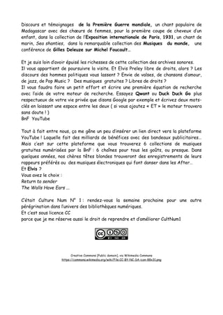 Discours et témoignages de la Première Guerre mondiale, un chant populaire de
Madagascar avec des chœurs de femmes, pour la première coupe de cheveux d’un
enfant, dans la collection de l’Exposition internationale de Paris, 1931, un chant de
marin, Sea shanties, dans la remarquable collection des Musiques du monde, une
conférence de Gilles Deleuze sur Michel Foucault…
Et je suis loin d’avoir épuisé les richesses de cette collection des archives sonores.
Il vous appartient de poursuivre la visite. Et Elvis Preley libre de droits, alors ? Les
discours des hommes politiques vous lassent ? Envie de valses, de chansons d’amour,
de jazz, de Pop Music ? Des musiques gratuites ? Libres de droits ?
Il vous faudra faire un petit effort et écrire une première équation de recherche
avec l’aide de votre moteur de recherche. Essayez Qwant ou Duck Duck Go plus
respectueux de votre vie privée que disons Google par exemple et écrivez deux mots-
clés en laissant une espace entre les deux ( si vous ajoutez « ET » le moteur trouvera
sans doute ! )
BnF YouTube
Tout à fait entre nous, ça me gêne un peu d’insérer un lien direct vers la plateforme
YouTube ! Laquelle fait des milliards de bénéfices avec des bandeaux publicitaires…
Mais c’est sur cette plateforme que vous trouverez 6 collections de musiques
gratuites numérisées par la BnF : 6 chaînes pour tous les goûts, ou presque. Dans
quelques années, nos chères têtes blondes trouveront des enregistrements de leurs
rappeurs préférés ou des musiques électroniques qui font danser dans les After…
Et Elvis ?
Vous avez le choix :
Return to sender
The Walls Have Ears ...
C’était Culture Num N° 1 : rendez-vous la semaine prochaine pour une autre
pérégrination dans l’univers des bibliothèques numériques.
Et c’est sous licence CC
parce que je me réserve aussi le droit de reprendre et d’améliorer CultNum1
Creative Commons [Public domain], via Wikimedia Commons
https://commons.wikimedia.org/wiki/File:CC-BY-NC-SA-icon-88x31.png
 