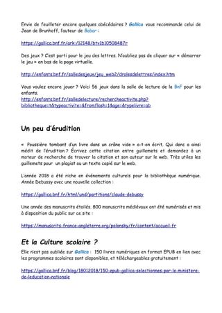 Envie de feuilleter encore quelques abécédaires ? Gallica vous recommande celui de
Jean de Brunhoff, l’auteur de Babar :
https://gallica.bnf.fr/ark:/12148/btv1b10508487r
Des jeux ? C’est parti pour le jeu des lettres. N’oubliez pas de cliquer sur « démarrer
le jeu » en bas de la page virtuelle.
http://enfants.bnf.fr/salledesjeux/jeu_web2/drolesdelettres/index.htm
Vous voulez encore jouer ? Voici 56 jeux dans la salle de lecture de la BnF pour les
enfants.
http://enfants.bnf.fr/salledelecture/rechercheactivite.php?
bibliotheque=t&typeactivite=&fromflash=1&age=&typelivre=ab
Un peu d’érudition
« Poussière tombant d’un livre dans un crâne vide » a-t-on écrit. Qui donc a ainsi
médit de l’érudition ? Écrivez cette citation entre guillemets et demandez à un
moteur de recherche de trouver la citation et son auteur sur le web. Très utiles les
guillemets pour un plagiat ou un texte copié sur le web.
L’année 2018 a été riche en événements culturels pour la bibliothèque numérique.
Année Debussy avec une nouvelle collection :
https://gallica.bnf.fr/html/und/partitions/claude-debussy
Une année des manuscrits étoilés. 800 manuscrits médiévaux ont été numérisés et mis
à disposition du public sur ce site :
https://manuscrits-france-angleterre.org/polonsky/fr/content/accueil-fr
Et la Culture scolaire ?
Elle n’est pas oubliée sur Gallica : 150 livres numériques en format EPUB en lien avec
les programmes scolaires sont disponibles, et téléchargeables gratuitement :
https://gallica.bnf.fr/blog/18012018/150-epub-gallica-selectionnes-par-le-ministere-
de-leducation-nationale
 