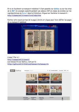 Et si on feuilletait un manuscrit médiéval ? C’est possible sur Gallica ou sur les sites
de la BnF. Un exemple exploité pendant une séance d’AP en classe de sixième sur les
représentations de Renart dans la littérature. Cliquez sur feuilleter le manuscrit :
http://classes.bnf.fr/renart/livre/index.htm
Pointez votre souris en bas de la page à droite et cliquez pour faire défiler les pages
de ce manuscrit médiéval.
L’expo ? Par ici :
http://classes.bnf.fr/renart/
Les manuscrits sur Gallica, c’est par là :
https://gallica.bnf.fr/html/und/manuscrits/manuscrits
 
