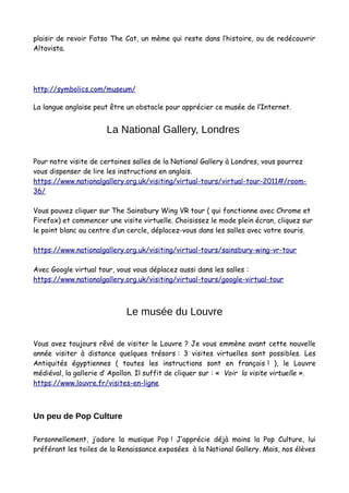 plaisir de revoir Fatso The Cat, un mème qui reste dans l’histoire, ou de redécouvrir
Altavista.
http://symbolics.com/museum/
La langue anglaise peut être un obstacle pour apprécier ce musée de l’Internet.
La National Gallery, Londres
Pour notre visite de certaines salles de la National Gallery à Londres, vous pourrez
vous dispenser de lire les instructions en anglais.
https://www.nationalgallery.org.uk/visiting/virtual-tours/virtual-tour-2011#/room-
36/
Vous pouvez cliquer sur The Sainsbury Wing VR tour ( qui fonctionne avec Chrome et
Firefox) et commencer une visite virtuelle. Choisissez le mode plein écran, cliquez sur
le point blanc au centre d’un cercle, déplacez-vous dans les salles avec votre souris.
https://www.nationalgallery.org.uk/visiting/virtual-tours/sainsbury-wing-vr-tour
Avec Google virtual tour, vous vous déplacez aussi dans les salles :
https://www.nationalgallery.org.uk/visiting/virtual-tours/google-virtual-tour
Le musée du Louvre
Vous avez toujours rêvé de visiter le Louvre ? Je vous emmène avant cette nouvelle
année visiter à distance quelques trésors : 3 visites virtuelles sont possibles. Les
Antiquités égyptiennes ( toutes les instructions sont en français ! ), le Louvre
médiéval, la gallerie d’ Apollon. Il suffit de cliquer sur : « Voir la visite virtuelle ».
https://www.louvre.fr/visites-en-ligne
Un peu de Pop Culture
Personnellement, j’adore la musique Pop ! J’apprécie déjà moins la Pop Culture, lui
préférant les toiles de la Renaissance exposées à la National Gallery. Mais, nos élèves
 