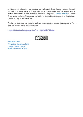 préfèrent certainement les œuvres qui célèbrent leurs héros, comme Michael
Jackson. J’ai pensé à eux et à vous avec cette exposition en ligne de Google Arts &
culture consacrée à la star. 8 œuvres d’artistes ...originales. Smooth criminal ( Œuvre
3 sur l’expo en ligne) à l’orgue de barbarie, cette espèce de computer préhistorique,
ça vaut le coup !!! Ambiance fun…
En plus, je suis sûre que nos chers élèves ne connaissent pas ce classique de la Pop,
joué sur un ancêtre de nos ordinateurs.
https://artsandculture.google.com/story/ugJSPkRvYbDuJw
Françoise Grave
Professeur documentaliste
Collège Camille Claudel
59650 Villeneuve d’ Ascq
 