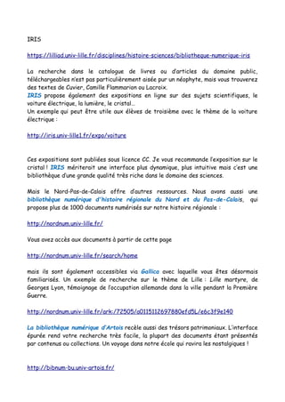IRIS
https://lilliad.univ-lille.fr/disciplines/histoire-sciences/bibliotheque-numerique-iris
La recherche dans le catalogue de livres ou d’articles du domaine public,
téléchargeables n’est pas particulièrement aisée pur un néophyte, mais vous trouverez
des textes de Cuvier, Camille Flammarion ou Lacroix.
IRIS propose également des expositions en ligne sur des sujets scientifiques, le
voiture électrique, la lumière, le cristal…
Un exemple qui peut être utile aux élèves de troisième avec le thème de la voiture
électrique :
http://iris.univ-lille1.fr/expo/voiture
Ces expositions sont publiées sous licence CC. Je vous recommande l’exposition sur le
cristal ! IRIS mériterait une interface plus dynamique, plus intuitive mais c’est une
bibliothèque d’une grande qualité très riche dans le domaine des sciences.
Mais le Nord-Pas-de-Calais offre d’autres ressources. Nous avons aussi une
bibliothèque numérique d'histoire régionale du Nord et du Pas-de-Calais, qui
propose plus de 1000 documents numérisés sur notre histoire régionale :
http://nordnum.univ-lille.fr/
Vous avez accès aux documents à partir de cette page
http://nordnum.univ-lille.fr/search/home
mais ils sont également accessibles via Gallica avec laquelle vous êtes désormais
familiarisés. Un exemple de recherche sur le thème de Lille : Lille martyre, de
Georges Lyon, témoignage de l’occupation allemande dans la ville pendant la Première
Guerre.
http://nordnum.univ-lille.fr/ark:/72505/a0115112697880efd5L/e6c3f9e140
La bibliothèque numérique d’Artois recèle aussi des trésors patrimoniaux. L’interface
épurée rend votre recherche très facile, la plupart des documents étant présentés
par contenus ou collections. Un voyage dans notre école qui ravira les nostalgiques !
http://bibnum-bu.univ-artois.fr/
 