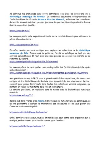 Je continue ma promenade dans notre patrimoine local avec les collections de la
bibliothèque numérique de Roubaix. De nombreux documents iconographiques, un
fonds d’archives de l’écrivain Maxence Van Der Meersch, mémoires des travailleurs
du textile, souvenirs de foot, presse, journaux de quartier, Roubaix pendant la Grande
Guerre, accordéon, jouets...
https://www.bn-r.fr/
Ne manquez pas la belle exposition virtuelle sur le canal de Roubaix pour découvrir la
pêche à la roubaisienne :
http://canalderoubaix.bn-r.fr/
Et enfin, dernier parcours nordique pour explorer les collections de la bibliothèque
numérique de Lille. Armez-vous de patience, l’accès au catalogue se fait par des
entrées alphabétiques. Il faut avoir une idée précise de ce que l’on cherche ou se
remettre au hasard.
http://numerique.bibliotheque.bm-lille.fr/sdx/num/
Un exemple d’une de mes fouilles, une photographie des fortifications de Lille après
un bombardement :
http://numerique.bibliotheque.bm-lille.fr/sdx/num/cartes_postales/CP_00090?p=1
Mes préférences vont à IRIS pour la grande qualité des expositions, documents mis
en ligne et à la bibliothèque de Roubaix pour la qualité de son interface et l’effort
consenti pour guider l’internaute dans toutes les collections, variées, originales, qui
mettent en valeur les habitants de la ville et son histoire.
La semaine prochaine, on voyagera dans le monde avec la Bibliothèque numérique
mondiale
https://www.wdl.org/fr/
dans le sud de la France avec Rosalis, bibliothèque qui fut à l’origine de polémiques, ce
qui me permettra d’aborder la thématique des enclosures et de vous parler des
Communs et du domaine public.
https://rosalis.bibliotheque.toulouse.fr/
Enfin, dernier coup de cœur, musical et méridionale pour cette belle exposition sur la
musique, enchantement pour l’oreille comme pour l’intellect.
http://expo.bibliotheque.toulouse.fr/
 
