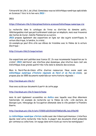 l’Université de Lille 1, de Lilliad. Connaissez-vous sa bibliothèque numérique spécialisée
en Sciences ? Voici le le lien vers IRIS :
IRIS
https://lilliad.univ-lille.fr/disciplines/histoire-sciences/bibliotheque-numerique-iris
La recherche dans le catalogue de livres ou d’articles du domaine public,
téléchargeables n’est pas particulièrement aisée pur un néophyte, mais vous trouverez
des textes de Cuvier, Camille Flammarion ou Lacroix.
IRIS propose également des expositions en ligne sur des sujets scientifiques, le
voiture électrique, la lumière, le cristal…
Un exemple qui peut être utile aux élèves de troisième avec le thème de la voiture
électrique :
http://iris.univ-lille1.fr/expo/voiture
Ces expositions sont publiées sous licence CC. Je vous recommande l’exposition sur le
cristal ! IRIS mériterait une interface plus dynamique, plus intuitive mais c’est une
bibliothèque d’une grande qualité très riche dans le domaine des sciences.
Mais le Nord-Pas-de-Calais offre d’autres ressources. Nous avons aussi une
bibliothèque numérique d'histoire régionale du Nord et du Pas-de-Calais, qui
propose plus de 1000 documents numérisés sur notre histoire régionale :
http://nordnum.univ-lille.fr/
Vous avez accès aux documents à partir de cette page
http://nordnum.univ-lille.fr/search/home
mais ils sont également accessibles via Gallica avec laquelle vous êtes désormais
familiarisés. Un exemple de recherche sur le thème de Lille : Lille martyre, de
Georges Lyon, témoignage de l’occupation allemande dans la ville pendant la Première
Guerre.
http://nordnum.univ-lille.fr/ark:/72505/a0115112697880efd5L/e6c3f9e140
La bibliothèque numérique d’Artois recèle aussi des trésors patrimoniaux. L’interface
épurée rend votre recherche très facile, la plupart des documents étant présentés
par contenus ou collections. Un voyage dans notre école qui ravira les nostalgiques !
 