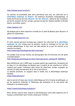 http://bibnum-bu.univ-artois.fr/
Je continue ma promenade dans notre patrimoine local avec les collections de la
bibliothèque numérique de Roubaix. De nombreux documents iconographiques, un
fonds d’archives de l’écrivain Maxence Van Der Meersch, mémoires des travailleurs
du textile, souvenirs de foot, presse, journaux de quartier, Roubaix pendant la Grande
Guerre, accordéon, jouets...
https://www.bn-r.fr/
Ne manquez pas la belle exposition virtuelle sur le canal de Roubaix pour découvrir la
pêche à la roubaisienne :
http://canalderoubaix.bn-r.fr/
Et enfin, dernier parcours nordique pour explorer les collections de la bibliothèque
numérique de Lille. Armez-vous de patience, l’accès au catalogue se fait par des
entrées alphabétiques. Il faut avoir une idée précise de ce que l’on cherche ou se
remettre au hasard.
http://numerique.bibliotheque.bm-lille.fr/sdx/num/
Un exemple d’une de mes fouilles, une photographie des fortifications de Lille après
un bombardement :
http://numerique.bibliotheque.bm-lille.fr/sdx/num/cartes_postales/CP_00090?p=1
Mes préférences vont à IRIS pour la grande qualité des expositions, documents mis
en ligne et à la bibliothèque de Roubaix pour la qualité de son interface et l’effort
consenti pour guider l’internaute dans toutes les collections, variées, originales, qui
mettent en valeur les habitants de la ville et son histoire.
La semaine prochaine, on voyagera dans le monde avec la Bibliothèque numérique
mondiale
https://www.wdl.org/fr/
dans le sud de la France avec Rosalis, bibliothèque qui fut à l’origine de polémiques, ce
qui me permettra d’aborder la thématique des enclosures et de vous parler des
Communs et du domaine public.
https://rosalis.bibliotheque.toulouse.fr/
Enfin, dernier coup de cœur, musical et méridionale pour cette belle exposition sur la
musique, enchantement pour l’oreille comme pour l’intellect.
 