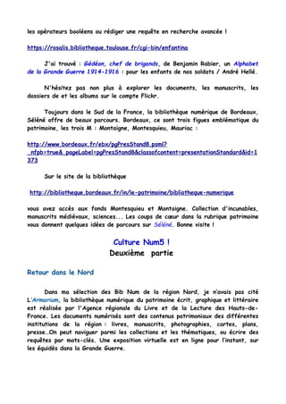 les opérateurs booléens ou rédiger une requête en recherche avancée !
https://rosalis.bibliotheque.toulouse.fr/cgi-bin/enfantina
J'ai trouvé : Gédéon, chef de brigands, de Benjamin Rabier, un Alphabet
de la Grande Guerre 1914-1916 : pour les enfants de nos soldats / André Hellé.
N'hésitez pas non plus à explorer les documents, les manuscrits, les
dossiers de et les albums sur le compte Flickr.
Toujours dans le Sud de la France, la bibliothèque numérique de Bordeaux,
Séléné offre de beaux parcours. Bordeaux, ce sont trois figues emblématique du
patrimoine, les trois M : Montaigne, Montesquieu, Mauriac :
http://www.bordeaux.fr/ebx/pgPresStand8.psml?
_nfpb=true&_pageLabel=pgPresStand8&classofcontent=presentationStandard&id=1
373
Sur le site de la bibliothèque
http://bibliotheque.bordeaux.fr/in/le-patrimoine/bibliotheque-numerique
vous avez accès aux fonds Montesquieu et Montaigne. Collection d'incunables,
manuscrits médiévaux, sciences... Les coups de cœur dans la rubrique patrimoine
vous donnent quelques idées de parcours sur Séléné. Bonne visite !
Culture Num5 !
Deuxième partie
Retour dans le Nord
Dans ma sélection des Bib Num de la région Nord, je n’avais pas cité
L’Armarium, la bibliothèque numérique du patrimoine écrit, graphique et littéraire
est réalisée par l'Agence régionale du Livre et de la Lecture des Hauts-de-
France. Les documents numérisés sont des contenus patrimoniaux des différentes
institutions de la région : livres, manuscrits, photographies, cartes, plans,
presse…On peut naviguer parmi les collections et les thématiques, ou écrire des
requêtes par mots-clés. Une exposition virtuelle est en ligne pour l’instant, sur
les équidés dans la Grande Guerre.
 
