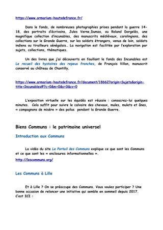 https://www.armarium-hautsdefrance.fr/
Dans le fonds, de nombreuses photographies prises pendant la guerre 14-
18, des portraits d’écrivains, Jules Verne,Dumas, ou Roland Dorgelès, une
magnifique collection d’incunables, des manuscrits médiévaux, carolingiens, des
collections sur le Grande Guerre, sur les soldats étrangers, venus de loin, soldats
indiens ou tirailleurs sénégalais… La navigation est facilitée par l’exploration par
sujets, collections, thématiques.
Un des livres que j’ai découverts en fouillant le fonds des Incunables est
Le recueil des hystoires des repeus franches, de François Villon, manuscrit
conservé au château de Chantilly.
https://www.armarium-hautsdefrance.fr/document/18662?origin=Sujets&origin-
title=Incunables#?c=0&m=0&s=0&cv=0
L’exposition virtuelle sur les équidés est réussie : consacrez-lui quelques
minutes. Cela suffit pour suivre le calvaire des chevaux, mules, mulets et ânes,
« compagnons de misère » des poilus pendant la Grande Guerre.
Biens Communs : le patrimoine universel
Introduction aux Communs
La vidéo du site Le Portail des Communs explique ce que sont les Communs
et ce que sont les « enclosures informationnelles ».
http://lescommuns.org/
Les Communs à Lille
Et à Lille ? On se préoccupe des Communs. Vous voulez participer ? Une
bonne occasion de relancer une initiative qui semble en sommeil depuis 2017.
C’est ICI :
 