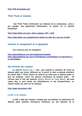 http://lille.lescommuns.org/
Think Thank et Communs
Des Think Thank s’intéressent aux Communs de la connaissance, celui-ci
par exemple. Des publications intéressantes, un dossier sur la sobriété
énergétique.
http://www.lelabo-ess.org/+-biens-communs-164-+.html
http://www.lelabo-ess.org/publication-inedite-du-labo-de-l-ess-sur-la.html
Communs et enseignement de la géographie
Une ressource pour les enseignants
http://geoconfluences.ens-lyon.fr/glossaire/communs
http://geoconfluences.ens-lyon.fr/informations-scientifiques/a-la-une/notion-a-
la-une/communs
Des militants des communs
Le collectif Savoirs com 1. Vous avez consulté le calendrier de l’avent du
domaine public que j’avais référencé sur le portal et dans un épisode précédent
de Culture Num ? C’était l’œuvre du collectif qui milite pour le domaine public et
pour les Communs, contre les menaces d’enclosures du domaine public. On
retrouve dans la liste des membres Sylvère Mercier et Lionel Maurel, des noms
connus dans le petit monde des bibliothécaires et des documentalistes. Le
collectif publie une veille sur les Communs.
http://www.savoirscom1.info/
La BnF et les Communs
La BnF a déjà été vivement critiquée pour une politique de numérisation du
domaine public qualifiée d’entreprise d’enclosure sur des domaines de la
 