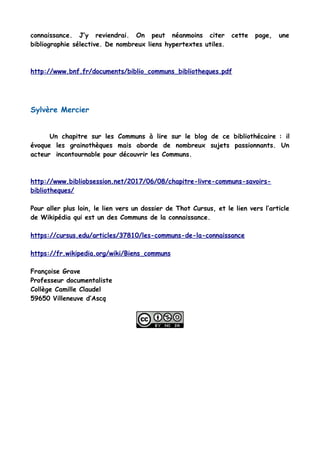 connaissance. J’y reviendrai. On peut néanmoins citer cette page, une
bibliographie sélective. De nombreux liens hypertextes utiles.
http://www.bnf.fr/documents/biblio_communs_bibliotheques.pdf
Sylvère Mercier
Un chapitre sur les Communs à lire sur le blog de ce bibliothécaire : il
évoque les grainothèques mais aborde de nombreux sujets passionnants. Un
acteur incontournable pour découvrir les Communs.
http://www.bibliobsession.net/2017/06/08/chapitre-livre-communs-savoirs-
bibliotheques/
Pour aller plus loin, le lien vers un dossier de Thot Cursus, et le lien vers l’article
de Wikipédia qui est un des Communs de la connaissance.
https://cursus.edu/articles/37810/les-communs-de-la-connaissance
https://fr.wikipedia.org/wiki/Biens_communs
Françoise Grave
Professeur documentaliste
Collège Camille Claudel
59650 Villeneuve d’Ascq
 