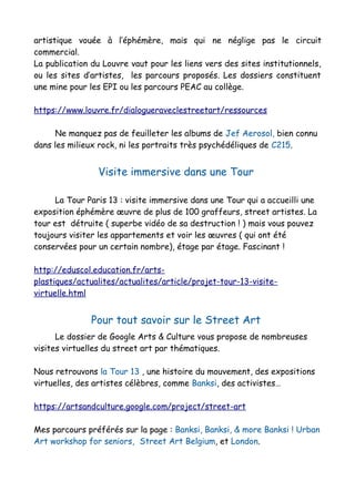 artistique vouée à l’éphémère, mais qui ne néglige pas le circuit
commercial.
La publication du Louvre vaut pour les liens vers des sites institutionnels,
ou les sites d’artistes, les parcours proposés. Les dossiers constituent
une mine pour les EPI ou les parcours PEAC au collège.
https://www.louvre.fr/dialogueraveclestreetart/ressources
Ne manquez pas de feuilleter les albums de Jef Aerosol, bien connu
dans les milieux rock, ni les portraits très psychédéliques de C215.
Visite immersive dans une Tour
La Tour Paris 13 : visite immersive dans une Tour qui a accueilli une
exposition éphémère œuvre de plus de 100 graffeurs, street artistes. La
tour est détruite ( superbe vidéo de sa destruction ! ) mais vous pouvez
toujours visiter les appartements et voir les œuvres ( qui ont été
conservées pour un certain nombre), étage par étage. Fascinant !
http://eduscol.education.fr/arts-
plastiques/actualites/actualites/article/projet-tour-13-visite-
virtuelle.html
Pour tout savoir sur le Street Art
Le dossier de Google Arts & Culture vous propose de nombreuses
visites virtuelles du street art par thématiques.
Nous retrouvons la Tour 13 , une histoire du mouvement, des expositions
virtuelles, des artistes célèbres, comme Banksi, des activistes…
https://artsandculture.google.com/project/street-art
Mes parcours préférés sur la page : Banksi, Banksi, & more Banksi ! Urban
Art workshop for seniors, Street Art Belgium, et London.
 