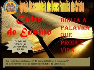 Culto
de Ensino
Todas as
terças a
partir das
19:30
Bíblia a
palavra
que
Produz
vida
Rua Heitor Lacerda Guedes nº 45 bairro satélite Iris II campinas-SP
Ao lado da Pirelli atrás da escolinha de futebol do Corinthians