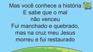 Mas você conhece a história
E sabe que o mal
não venceu
Fui manchado e quebrado,
mas na cruz meu Jesus
morreu e fui restaurado
 