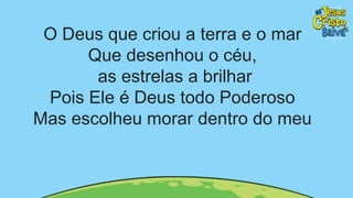 O Deus que criou a terra e o mar
Que desenhou o céu,
as estrelas a brilhar
Pois Ele é Deus todo Poderoso
Mas escolheu morar dentro do meu
 