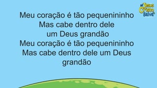 Meu coração é tão pequenininho
Mas cabe dentro dele
um Deus grandão
Meu coração é tão pequenininho
Mas cabe dentro dele um Deus
grandão
 