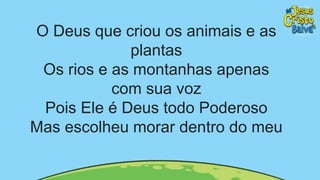 O Deus que criou os animais e as
plantas
Os rios e as montanhas apenas
com sua voz
Pois Ele é Deus todo Poderoso
Mas escolheu morar dentro do meu
 