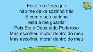 Esse é o Deus que
não me deixa sozinho não
E com o seu carinho
está a me guardar
Pois Ele é Deus todo Poderoso
Mas escolheu morar dentro do meu
Mas escolheu morar dentro do meu
 