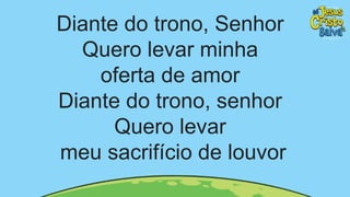 Diante do trono, Senhor
Quero levar minha
oferta de amor
Diante do trono, senhor
Quero levar
meu sacrifício de louvor
 