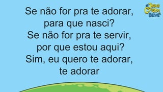 Se não for pra te adorar,
para que nasci?
Se não for pra te servir,
por que estou aqui?
Sim, eu quero te adorar,
te adorar
 