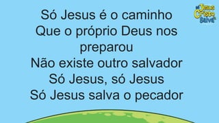 Só Jesus é o caminho
Que o próprio Deus nos
preparou
Não existe outro salvador
Só Jesus, só Jesus
Só Jesus salva o pecador
 