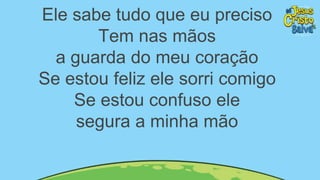 Ele sabe tudo que eu preciso
Tem nas mãos
a guarda do meu coração
Se estou feliz ele sorri comigo
Se estou confuso ele
segura a minha mão
 